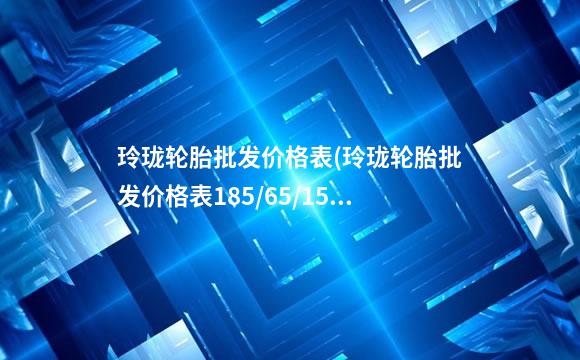 玲珑轮胎批发价格表(玲珑轮胎批发价格表185/65/15)