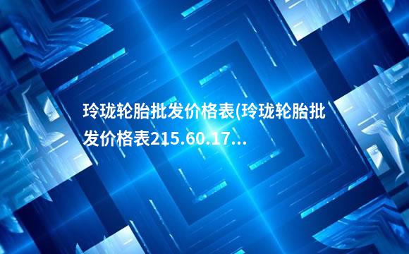 玲珑轮胎批发价格表(玲珑轮胎批发价格表215.60.17)
