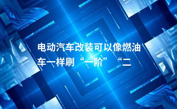 电动汽车改装可以像燃油车一样刷“一阶”“二