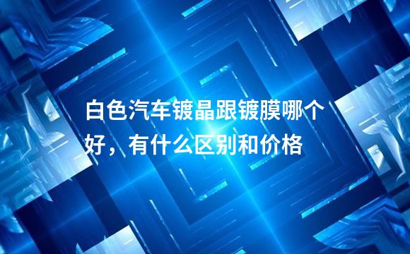白色汽车镀晶跟镀膜哪个好，有什么区别和价格
