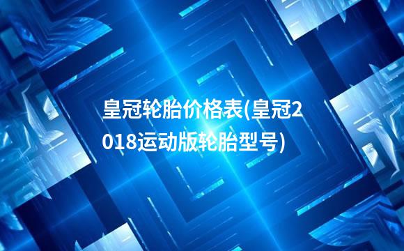 皇冠轮胎价格表(皇冠2018运动版轮胎型号)