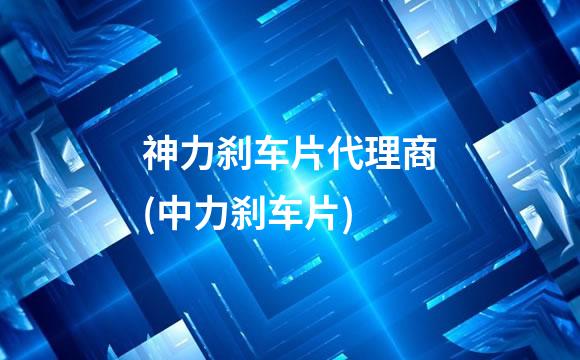 神力刹车片代理商(中力刹车片)