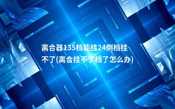离合器135档能挂24倒档挂不了(离合挂不了档了怎么办)