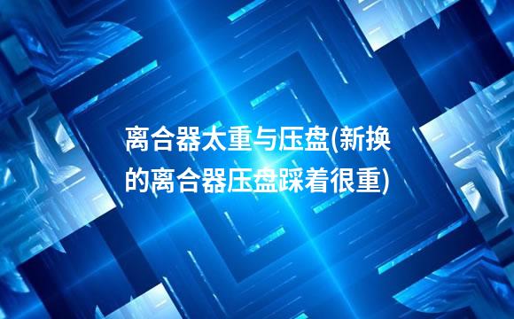 离合器太重与压盘(新换的离合器压盘踩着很重)