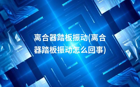 离合器踏板振动(离合器踏板振动怎么回事)