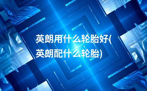 英朗用什么轮胎好(英朗配什么轮胎)