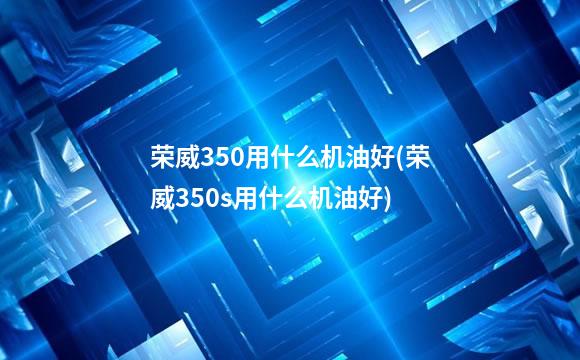 荣威350用什么机油好(荣威350s用什么机油好)