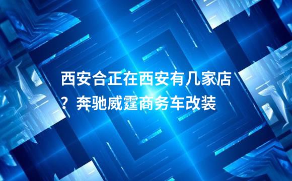 西安合正在西安有几家店？奔驰威霆商务车改装