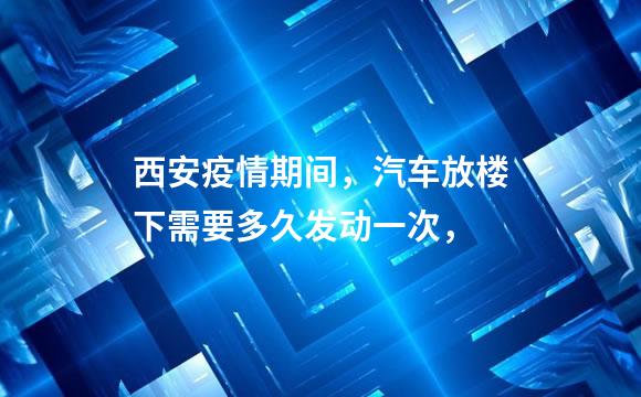 西安疫情期间，汽车放楼下需要多久发动一次，