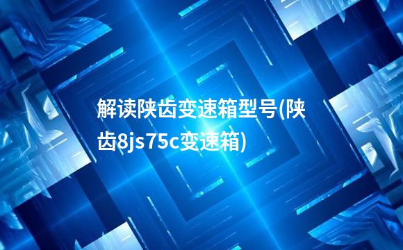 解读陕齿变速箱型号(陕齿8js75c变速箱)