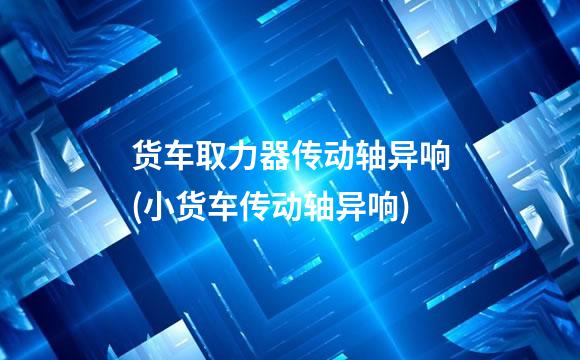 货车取力器传动轴异响(小货车传动轴异响)