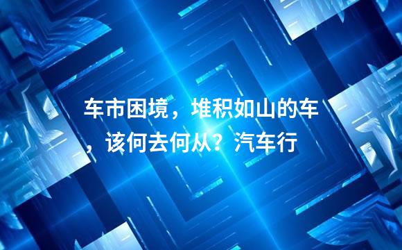 车市困境，堆积如山的车，该何去何从？汽车行