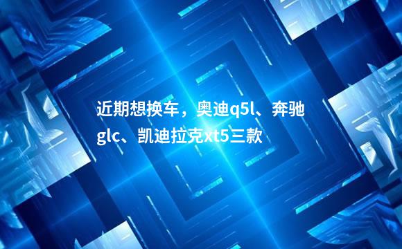 近期想换车，奥迪q5l、奔驰glc、凯迪拉克xt5三款