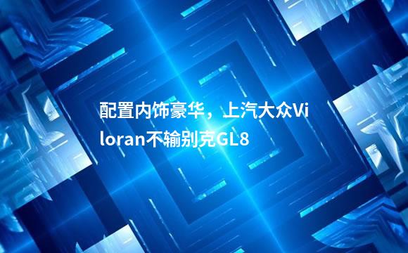 配置内饰豪华，上汽大众Viloran不输别克GL8