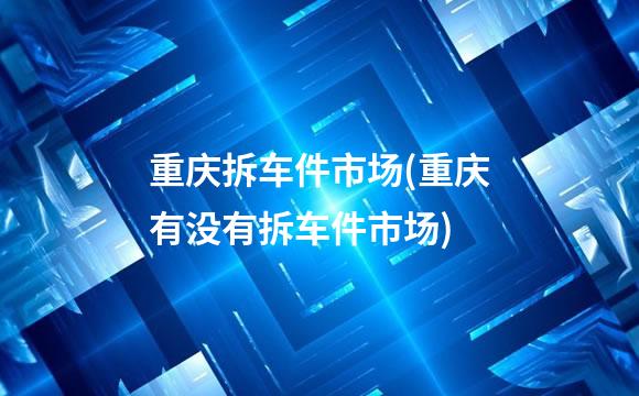 重庆拆车件市场(重庆有没有拆车件市场)