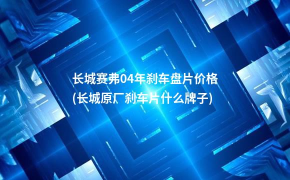 长城赛弗04年刹车盘片价格(长城原厂刹车片什么牌子)