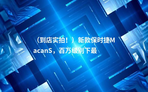 （到店实拍！）新款保时捷MacanS，百万级别下最